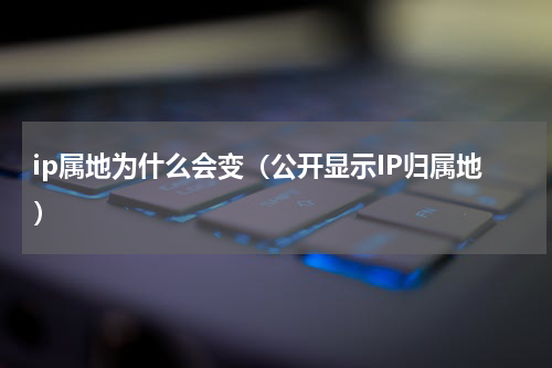 ip属地为什么会变（公开显示IP归属地）