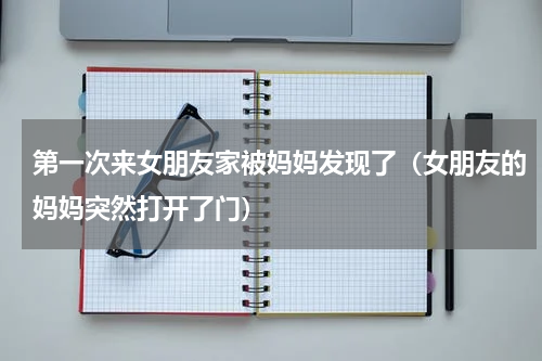 第一次来女朋友家被妈妈发现了（女朋友的妈妈突然打开了门）