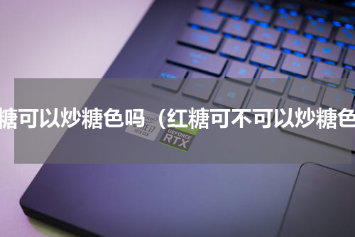 红糖可以炒糖色吗（红糖可不可以炒糖色）
