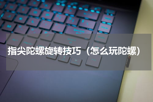 指尖陀螺旋转技巧（怎么玩陀螺）