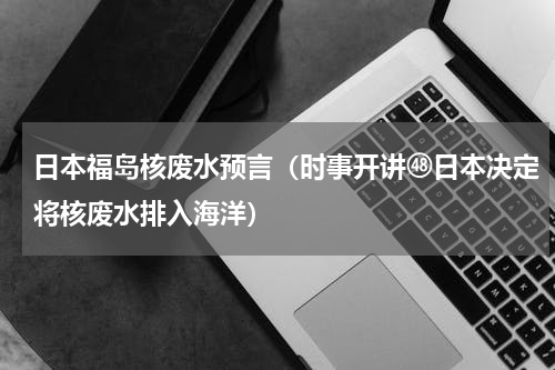 日本福岛核废水预言（时事开讲㊽日本决定将核废水排入海洋）