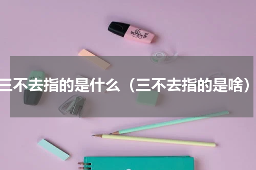 三不去指的是什么（三不去指的是啥）