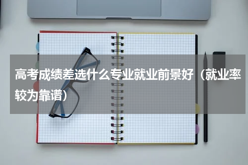 高考成绩差选什么专业就业前景好（就业率较为靠谱）