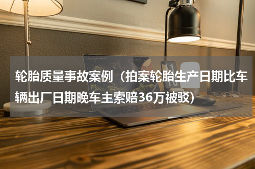 轮胎质量事故案例（拍案轮胎生产日期比车辆出厂日期晚车主索赔36万被驳）