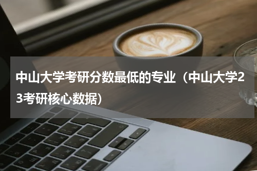 中山大学考研分数最低的专业（中山大学23考研核心数据）