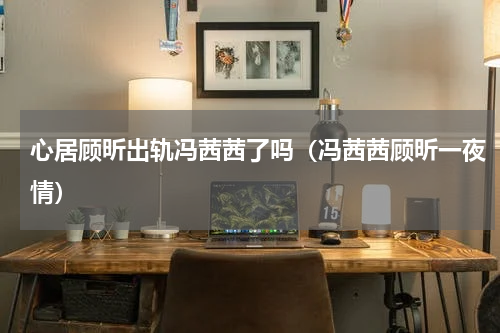 心居顾昕出轨冯茜茜了吗（冯茜茜顾昕一夜情）