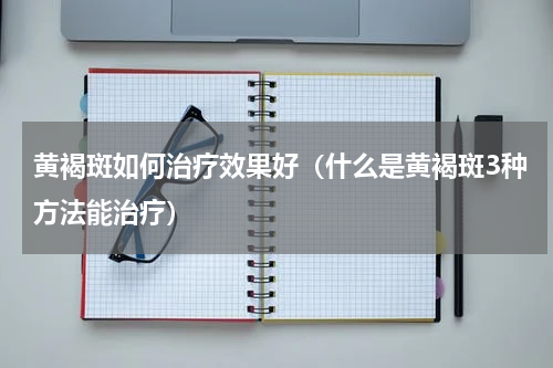 黄褐斑如何治疗效果好（什么是黄褐斑3种方法能治疗）