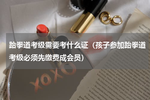 跆拳道考级需要考什么证（孩子参加跆拳道考级必须先缴费成会员）