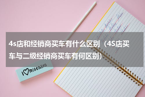 4s店和经销商买车有什么区别（4S店买车与二级经销商买车有何区别）