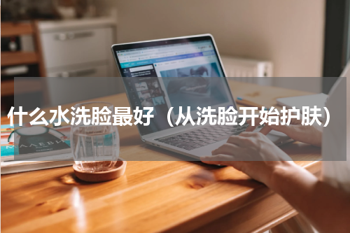 什么水洗脸最好（从洗脸开始护肤）