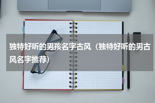 独特好听的男孩名字古风（独特好听的男古风名字推荐）