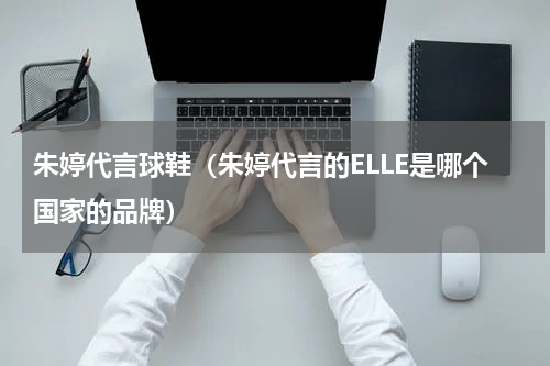 朱婷代言球鞋（朱婷代言的ELLE是哪个国家的品牌）