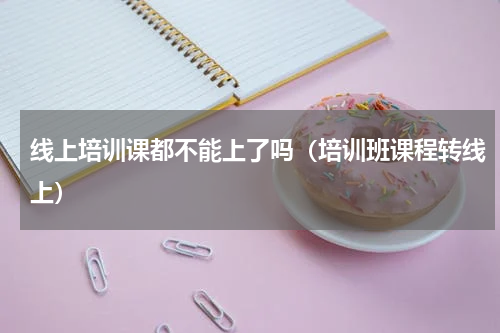 线上培训课都不能上了吗（培训班课程转线上）