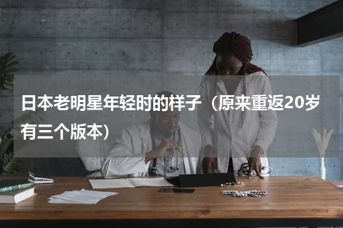 日本老明星年轻时的样子（原来重返20岁有三个版本）