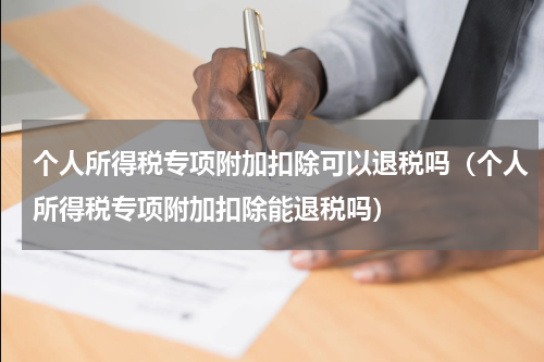个人所得税专项附加扣除可以退税吗（个人所得税专项附加扣除能退税吗）