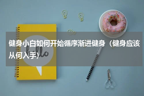 健身小白如何开始循序渐进健身（健身应该从何入手）