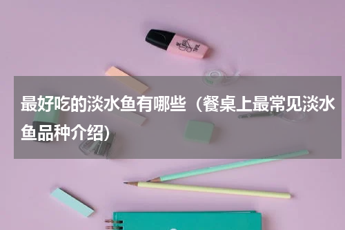 最好吃的淡水鱼有哪些（餐桌上最常见淡水鱼品种介绍）