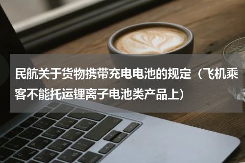 民航关于货物携带充电电池的规定（飞机乘客不能托运锂离子电池类产品上）