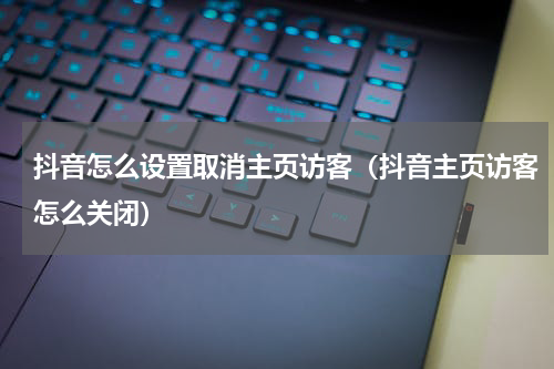 抖音怎么设置取消主页访客（抖音主页访客怎么关闭）