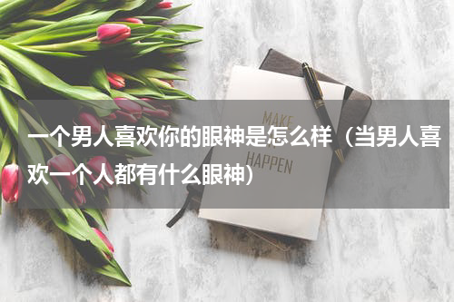一个男人喜欢你的眼神是怎么样（当男人喜欢一个人都有什么眼神）