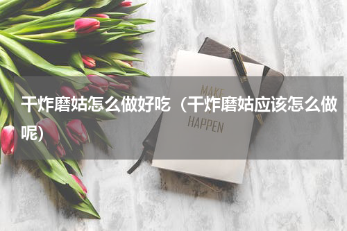 干炸磨姑怎么做好吃（干炸磨姑应该怎么做呢）