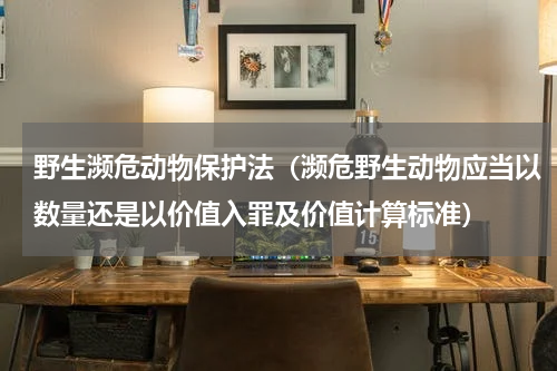 野生濒危动物保护法（濒危野生动物应当以数量还是以价值入罪及价值计算标准）