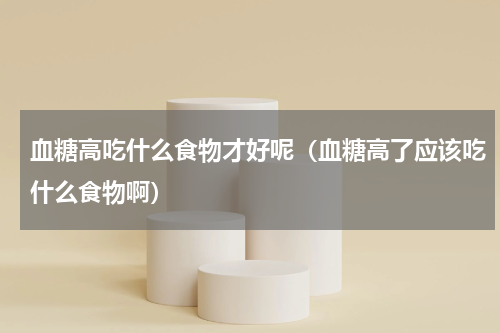 血糖高吃什么食物才好呢（血糖高了应该吃什么食物啊）