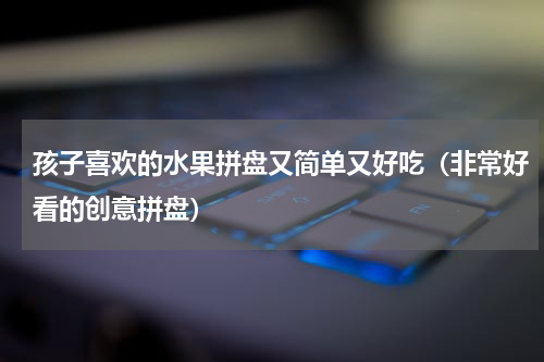 孩子喜欢的水果拼盘又简单又好吃（非常好看的创意拼盘）