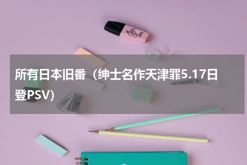 所有日本旧番（绅士名作天津罪5.17日登PSV）