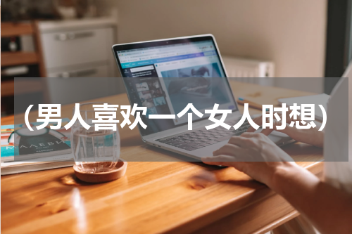 （男人喜欢一个女人时想）