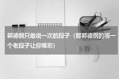 郭德纲只敢说一次的段子（那郭德纲的哪一个老段子让你难忘）