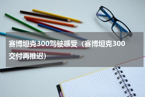 赛博坦克300驾驶感受（赛博坦克300交付再推迟）