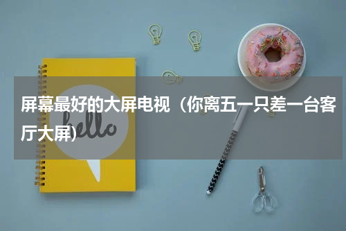 屏幕最好的大屏电视（你离五一只差一台客厅大屏）
