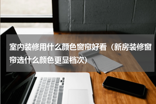 室内装修用什么颜色窗帘好看（新房装修窗帘选什么颜色更显档次）