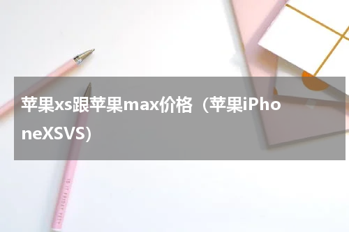 苹果xs跟苹果max价格（苹果iPhoneXSVS）