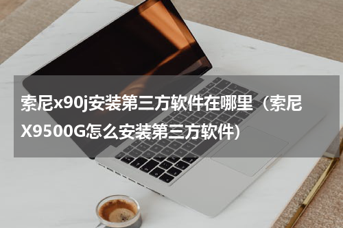 索尼x90j安装第三方软件在哪里（索尼X9500G怎么安装第三方软件）