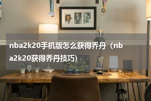 nba2k20手机版怎么获得乔丹（nba2k20获得乔丹技巧）