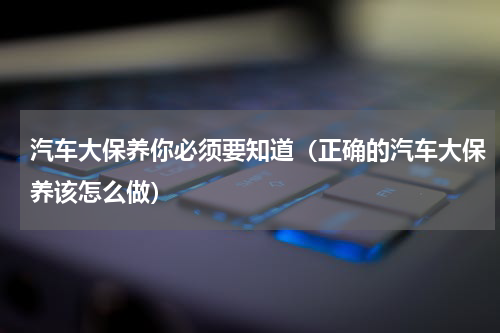 汽车大保养你必须要知道（正确的汽车大保养该怎么做）