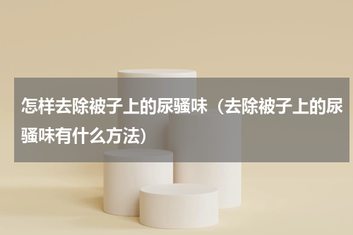 怎样去除被子上的尿骚味（去除被子上的尿骚味有什么方法）