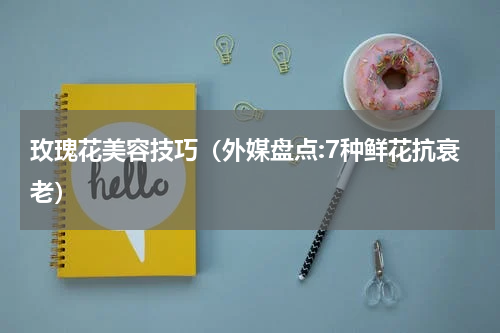 玫瑰花美容技巧（外媒盘点:7种鲜花抗衰老）