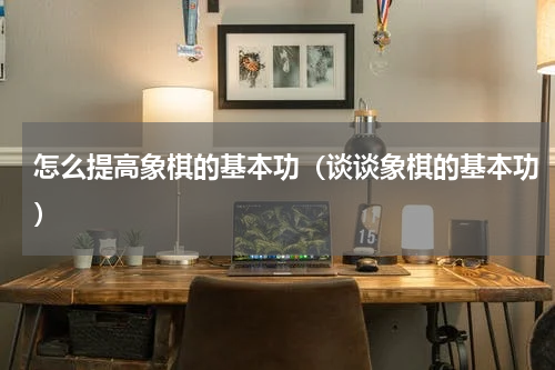 怎么提高象棋的基本功（谈谈象棋的基本功）