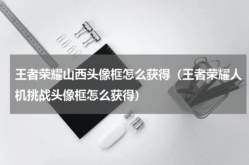 王者荣耀山西头像框怎么获得（王者荣耀人机挑战头像框怎么获得）