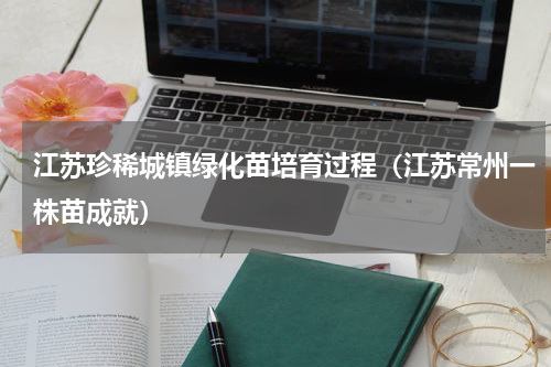 江苏珍稀城镇绿化苗培育过程（江苏常州一株苗成就）