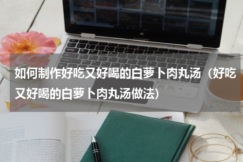 如何制作好吃又好喝的白萝卜肉丸汤（好吃又好喝的白萝卜肉丸汤做法）