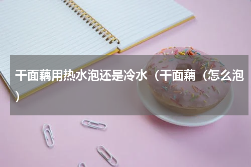 干面藕用热水泡还是冷水（干面藕（怎么泡）