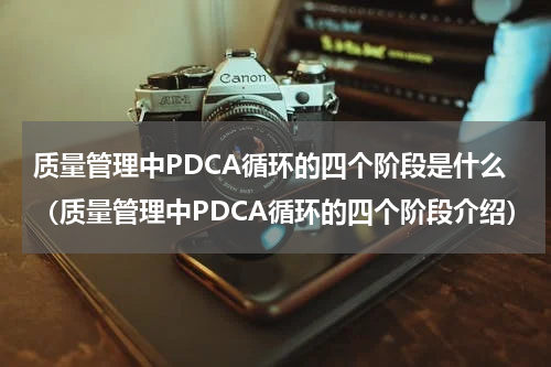 质量管理中PDCA循环的四个阶段是什么（质量管理中PDCA循环的四个阶段介绍）