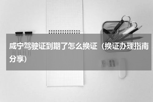 咸宁驾驶证到期了怎么换证（换证办理指南分享）