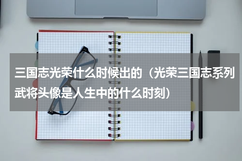 三国志光荣什么时候出的（光荣三国志系列武将头像是人生中的什么时刻）