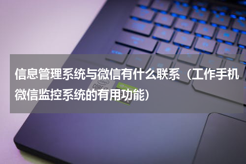 信息管理系统与微信有什么联系（工作手机微信监控系统的有用功能）