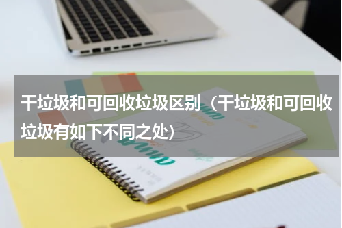 干垃圾和可回收垃圾区别（干垃圾和可回收垃圾有如下不同之处）